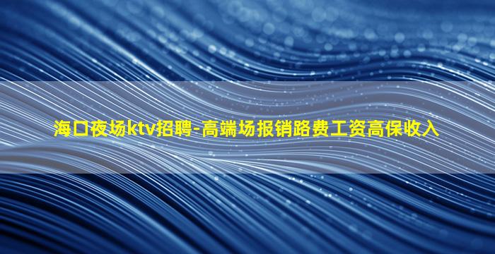 海口夜场ktv招聘-高端场报销路费工资高保收入